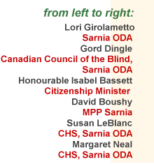 List of Participants in the
March 12, 1999 Meeting
consisted of: 
Lori Girolametto (Sarnia ODA), 
Gord Dingle (Canadian Council of the Blind, Sarnia ODA), 
the Honourable Isabel Bassett, 
David Boushy MPP (Sarnia), 
Susan LeBlanc, (CHS, Sarnia ODA), 
Margaret Neal, (CHS, Sarnia ODA)