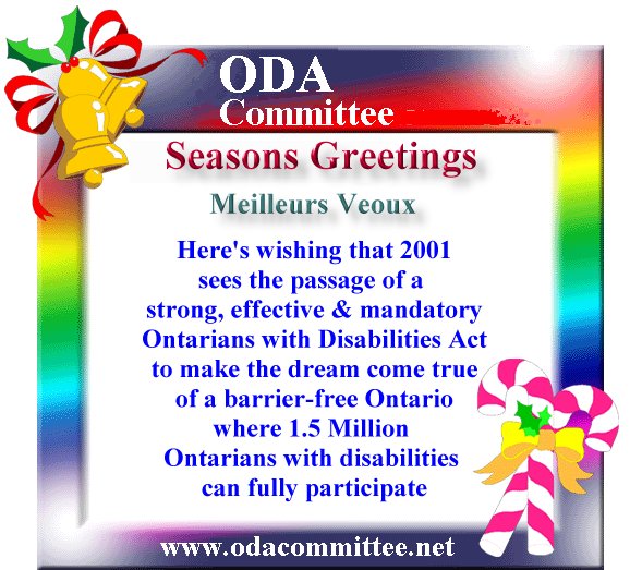 Seasons Greetings, Meilluers Veoux,
Here's wishing that 2001
sees the passage of a 
strong, effective & mandatory
Ontarians with Disabilities Act
to make the dream come true
of a barrier-free Ontario
where 1.5 Million 
Ontarians with disabilities 
can fully participate