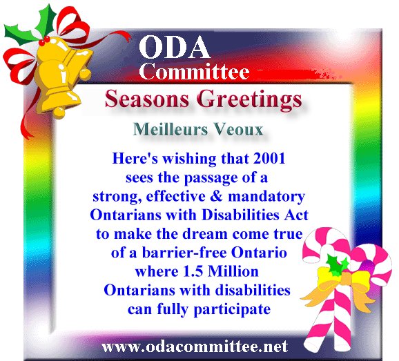 Seasons Greetings, Meilluers Veoux,
Here's wishing that 2001
sees the passage of a 
strong, effective & mandatory
Ontarians with Disabilities Act
to make the dream come true
of a barrier-free Ontario
where 1.5 Million 
Ontarians with disabilities 
can fully participate